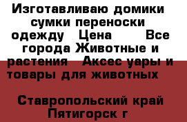 Изготавливаю домики, сумки-переноски, одежду › Цена ­ 1 - Все города Животные и растения » Аксесcуары и товары для животных   . Ставропольский край,Пятигорск г.